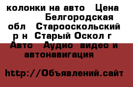 колонки на авто › Цена ­ 3 000 - Белгородская обл., Старооскольский р-н, Старый Оскол г. Авто » Аудио, видео и автонавигация   